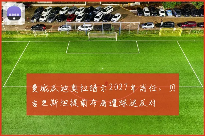 曼城瓜迪奥拉暗示2027年离任,贝吉里斯坦提前布局遭球迷反对
