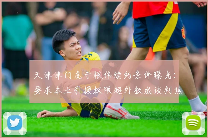 天津津门虎于根伟续约条件曝光：要求本土引援权限超外教成谈判焦点