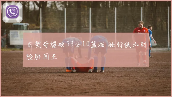 东契奇爆砍53分10篮板 独行侠加时险胜国王