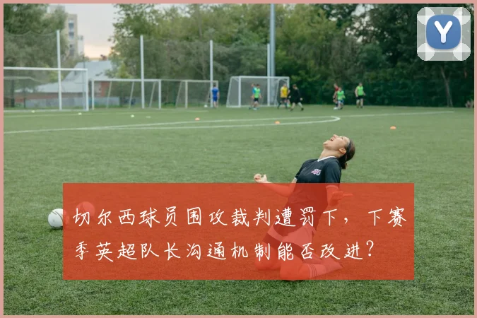 切尔西球员围攻裁判遭罚下，下赛季英超队长沟通机制能否改进？