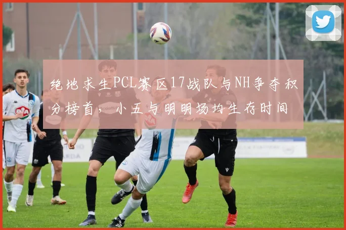 绝地求生PCL赛区17战队与NH争夺积分榜首,小五与明明场均生存时间相差2分钟