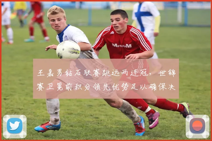 王嘉男钻石联赛跳远两连冠,世锦赛卫冕前积分领先优势足以确保决赛席位?