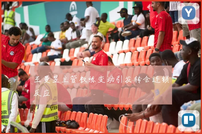 王曼昱主管教练变动引发转会连锁反应
