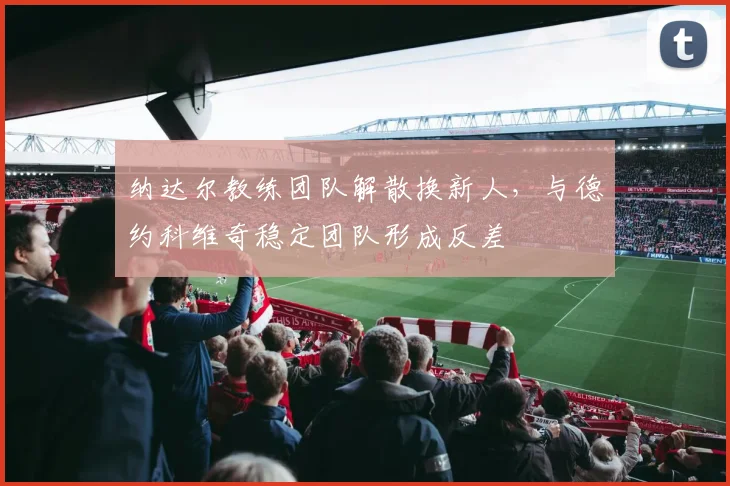 纳达尔教练团队解散换新人,与德约科维奇稳定团队形成反差