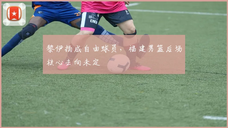 黎伊扬成自由球员，福建男篮后场核心去向未定