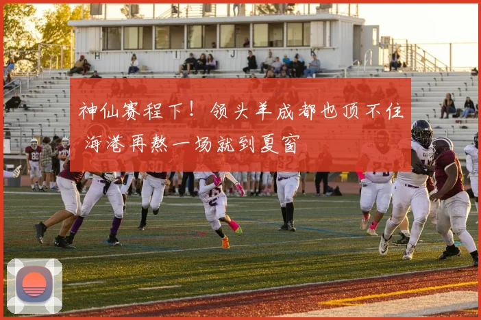 神仙赛程下！领头羊成都也顶不住 海港再熬一场就到夏窗