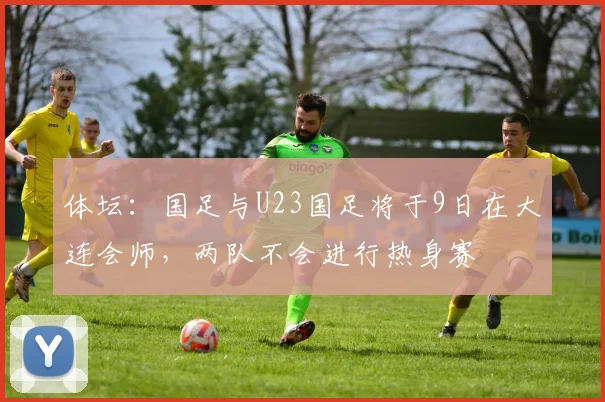 体坛:国足与U23国足将于9日在大连会师,两队不会进行热身赛