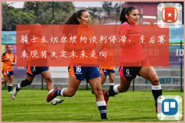 骑士米切尔续约谈判停滞,季后赛表现将决定未来走向