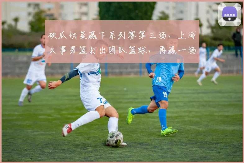 砍瓜切菜赢下系列赛第三场,上海久事男篮打出团队篮球,再赢一场就夺冠!