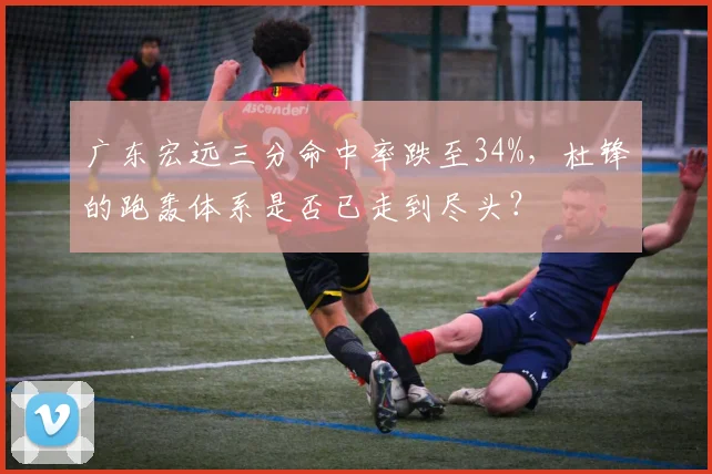 广东宏远三分命中率跌至34%,杜锋的跑轰体系是否已走到尽头?