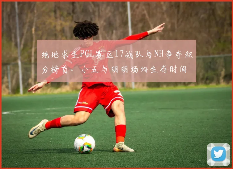 绝地求生PCL赛区17战队与NH争夺积分榜首,小五与明明场均生存时间相差2分钟